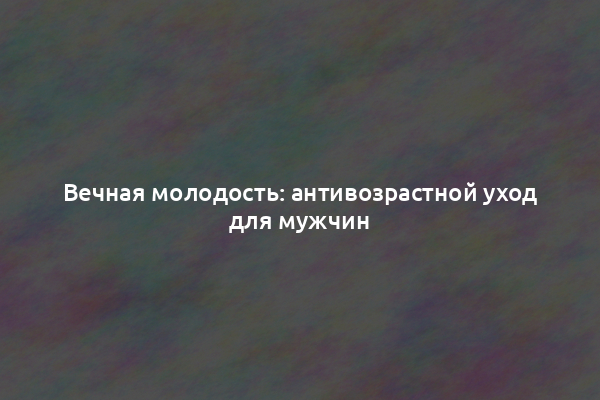 Вечная молодость: антивозрастной уход для мужчин