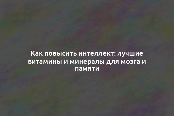 Как повысить интеллект: лучшие витамины и минералы для мозга и памяти