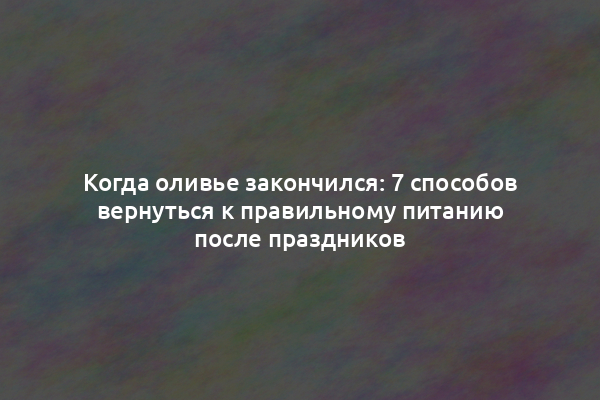 Когда оливье закончился: 7 способов вернуться к правильному питанию после праздников