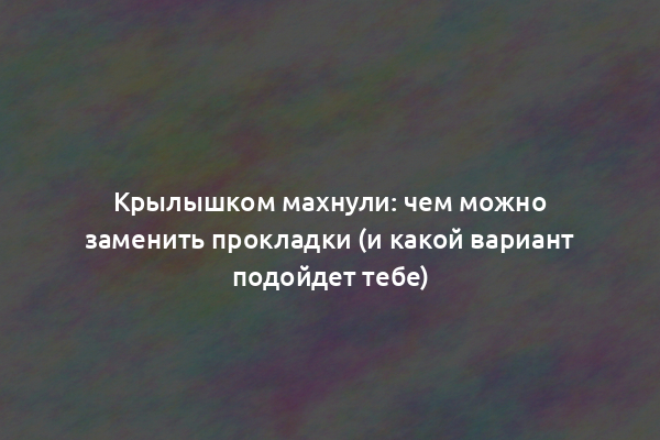 Крылышком махнули: чем можно заменить прокладки (и какой вариант подойдет тебе)