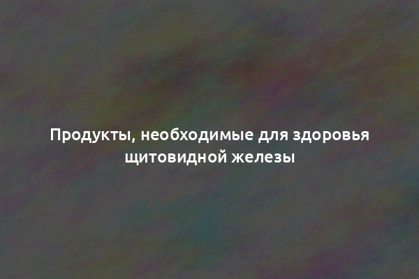 Продукты, необходимые для здоровья щитовидной железы