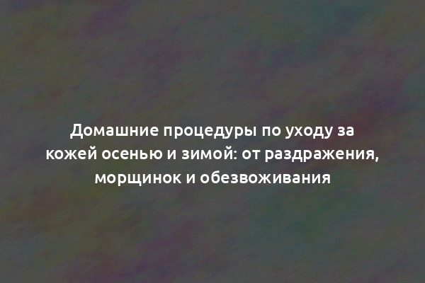 Домашние процедуры по уходу за кожей осенью и зимой: от раздражения, морщинок и обезвоживания