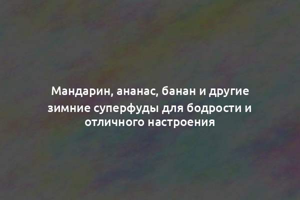 Мандарин, ананас, банан и другие зимние суперфуды для бодрости и отличного настроения