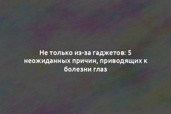 Не только из-за гаджетов: 5 неожиданных причин, приводящих к болезни глаз