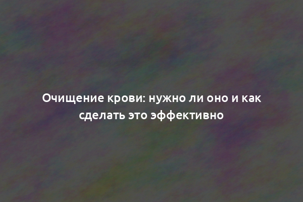 Очищение крови: нужно ли оно и как сделать это эффективно