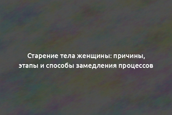 Старение тела женщины: причины, этапы и способы замедления процессов