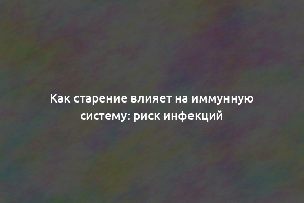 Как старение влияет на иммунную систему: риск инфекций