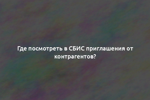 Где посмотреть в СБИС приглашения от контрагентов?