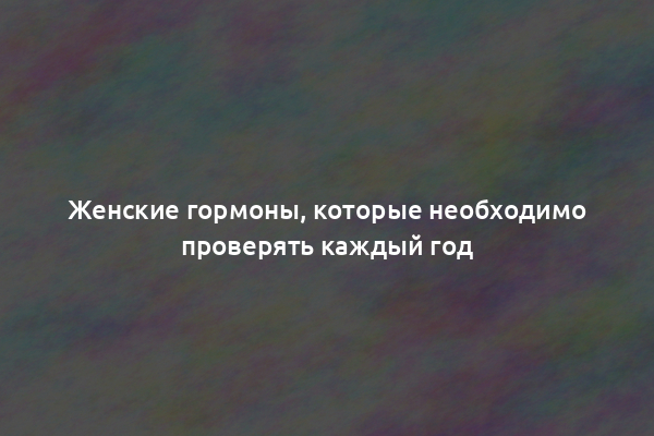 Женские гормоны, которые необходимо проверять каждый год