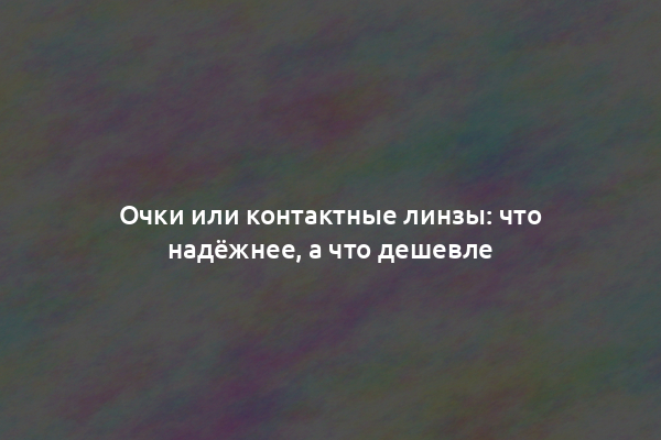 Очки или контактные линзы: что надёжнее, а что дешевле