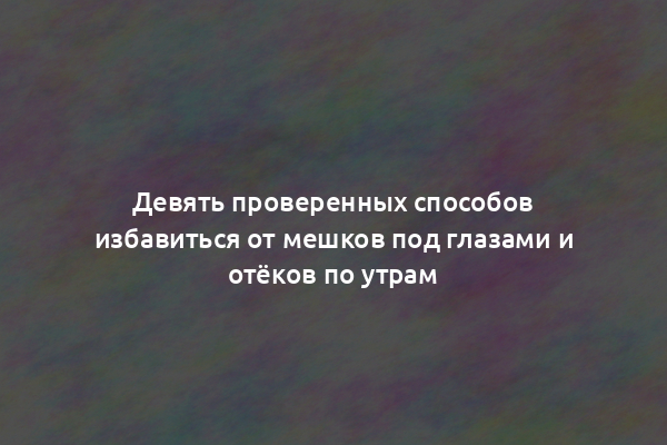 Девять проверенных способов избавиться от мешков под глазами и отёков по утрам