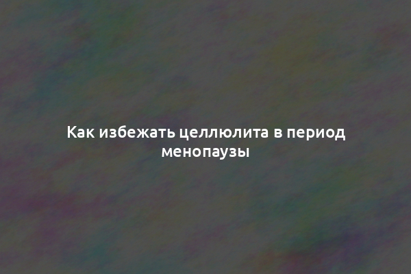 Как избежать целлюлита в период менопаузы