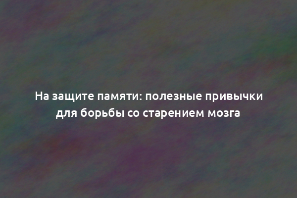 На защите памяти: полезные привычки для борьбы со старением мозга