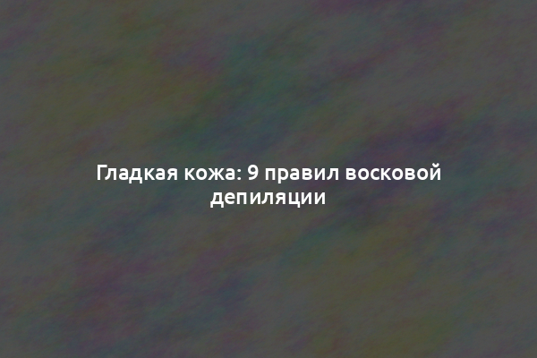 Гладкая кожа: 9 правил восковой депиляции