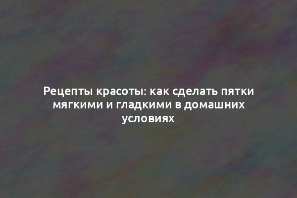 Рецепты красоты: как сделать пятки мягкими и гладкими в домашних условиях