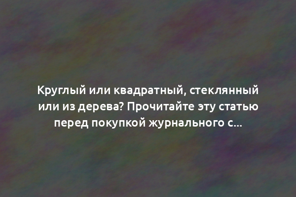 Круглый или квадратный, стеклянный или из дерева? Прочитайте эту статью перед покупкой журнального столика