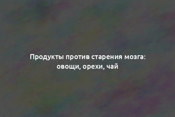 Продукты против старения мозга: овощи, орехи, чай