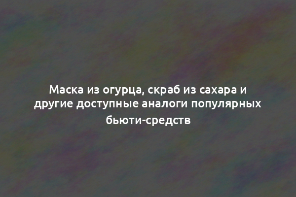 Маска из огурца, скраб из сахара и другие доступные аналоги популярных бьюти-средств