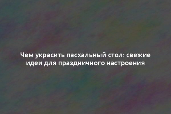 Чем украсить пасхальный стол: свежие идеи для праздничного настроения