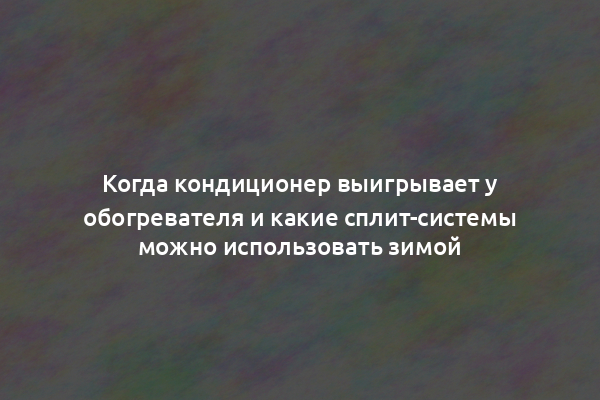 Когда кондиционер выигрывает у обогревателя и какие сплит-системы можно использовать зимой