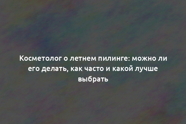 Косметолог о летнем пилинге: можно ли его делать, как часто и какой лучше выбрать