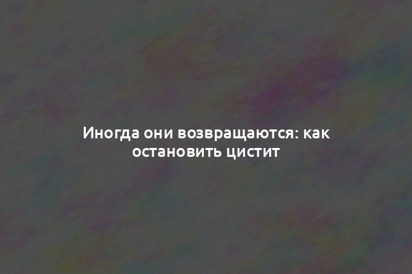 Иногда они возвращаются: как остановить цистит