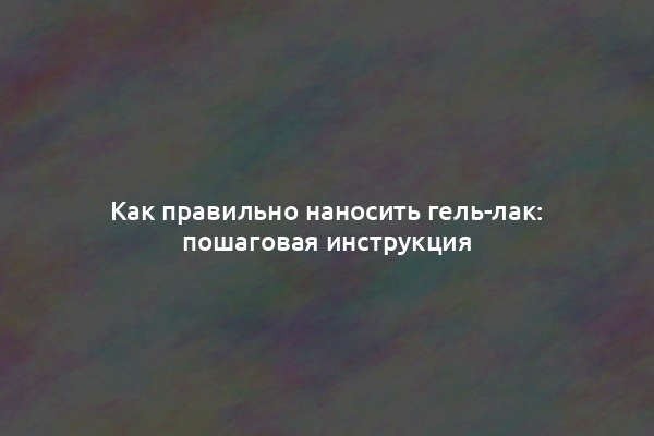 Как правильно наносить гель-лак: пошаговая инструкция