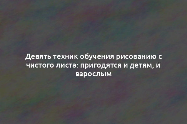 Девять техник обучения рисованию с чистого листа: пригодятся и детям, и взрослым