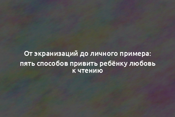 От экранизаций до личного примера: пять способов привить ребёнку любовь к чтению