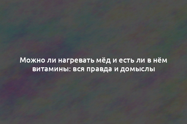 Можно ли нагревать мёд и есть ли в нём витамины: вся правда и домыслы