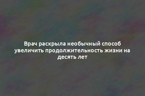 Врач раскрыла необычный способ увеличить продолжительность жизни на десять лет