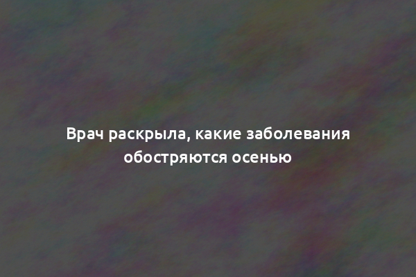 Врач раскрыла, какие заболевания обостряются осенью