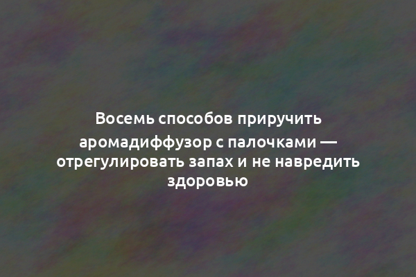 Восемь способов приручить аромадиффузор с палочками — отрегулировать запах и не навредить здоровью