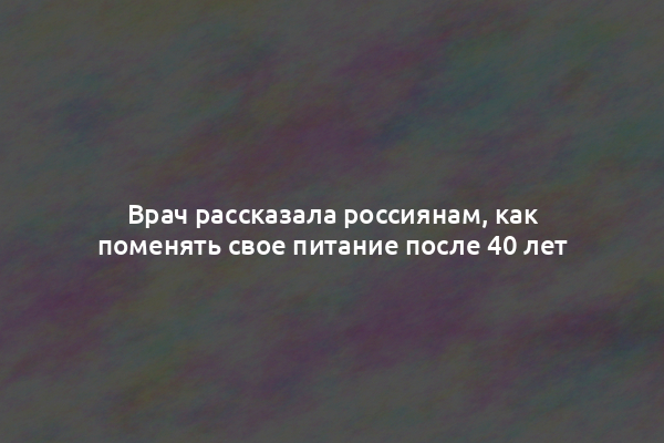 Врач рассказала россиянам, как поменять свое питание после 40 лет