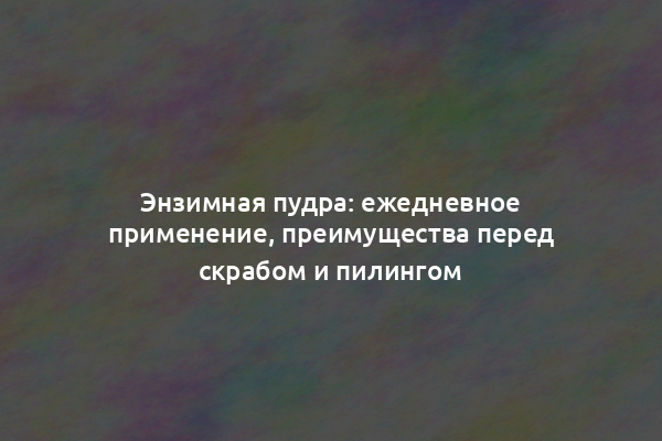 Энзимная пудра: ежедневное применение, преимущества перед скрабом и пилингом