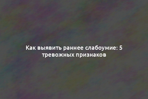 Как выявить раннее слабоумие: 5 тревожных признаков