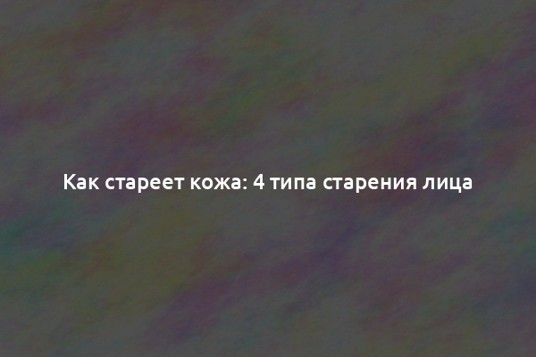 Как стареет кожа: 4 типа старения лица