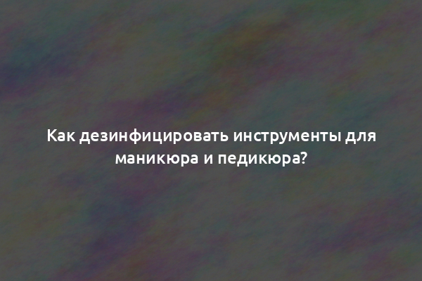 Как дезинфицировать инструменты для маникюра и педикюра?