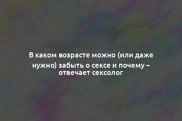 В каком возрасте можно (или даже нужно) забыть о сексе и почему – отвечает сексолог