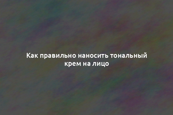 Как правильно наносить тональный крем на лицо