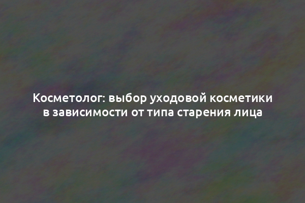 Косметолог: выбор уходовой косметики в зависимости от типа старения лица