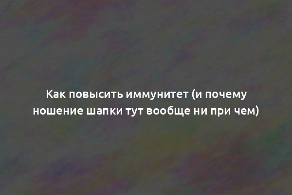 Как повысить иммунитет (и почему ношение шапки тут вообще ни при чем)