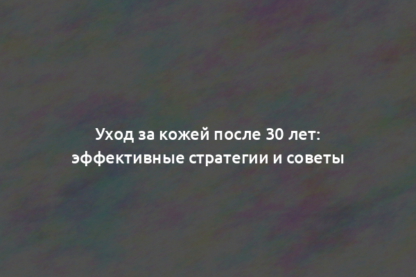 Уход за кожей после 30 лет: эффективные стратегии и советы