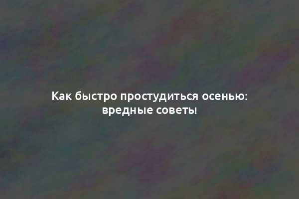 Как быстро простудиться осенью: вредные советы