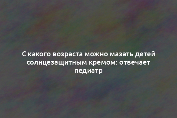 С какого возраста можно мазать детей солнцезащитным кремом: отвечает педиатр