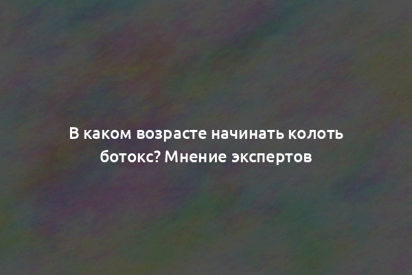 В каком возрасте начинать колоть ботокс? Мнение экспертов