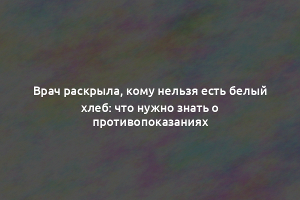 Врач раскрыла, кому нельзя есть белый хлеб: что нужно знать о противопоказаниях