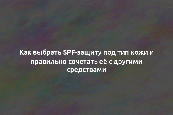 Как выбрать SPF-защиту под тип кожи и правильно сочетать её с другими средствами