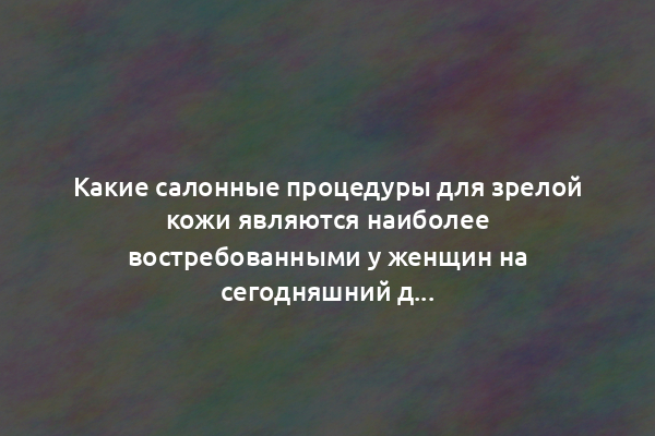 Какие салонные процедуры для зрелой кожи являются наиболее востребованными у женщин на сегодняшний день?