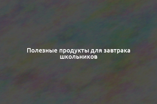 Полезные продукты для завтрака школьников